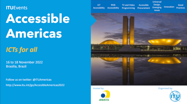 ITUEvents. Accessible America. ICTs for everyone. 16 to 18 November 2022, Brasilia, Brazil. Follow us on twitter: @ituamericas – 1f8a81b9b0707b63-19211.webchannel-proxy.scarabresearch.com/go/AccessibleAmericas2022. Image description: On the upper right side, a menu bar with a blue background and written in white, the information are written from left to right, one next to the other: Accessible ICTs | Web Accessibility | TV and Video Shows | Affordable Purchasing Processes | Universal Design, emerging issues | Innovation | Good habits. Below, the photo of the National Congress that consists of a main building, horizontally, which serves as a platform for the domes of the Federal Senate, smaller and facing downwards, and the House of Commons, larger and facing upwards. Between the two domes are two 28 floor tower. At dusk yellow lights are projected on the building which reflects in the water mirror in front of the building.