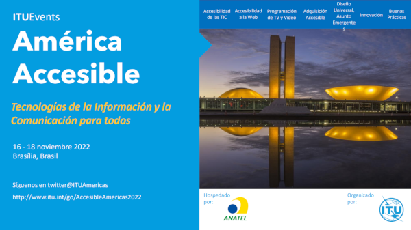 América accesible. TIC para todos. 16 al 18 de noviembre de 2022, Brasilia, Brasil. Síguenos en twitter: @ituamericas – 1f8a81b9b0707b63-19211.webchannel-proxy.scarabresearch.com/go/AccessibleAmericas2022. Descripción de la imagen. En la parte superior derecha, una barra de menú con un fondo azul y escrita en blanco, la información se escribe de izquierda a derecha, una al lado de la otra: Las TIC accesibles | Accesibilidad en la web | Programas de TV y Video | Procesos de compra asequibles | Diseño universal, cuestiones emergentes | Innovación | Buenos hábitos.  En la parte de abajo, la foto del Congreso Nacional que consiste en un edificio principal, horizontalmente, que sirve de plataforma para las cúpulas del Senado Federal, más pequeñas y orientadas hacia abajo, y la Cámara de los Comunes, más grande y orientada hacia arriba. Entre las dos cúpulas hay dos torres de 28 pisos. Al anochecer se proyectan luces amarillas en el edificio que se refleja en el espejo de agua frente al edificio.